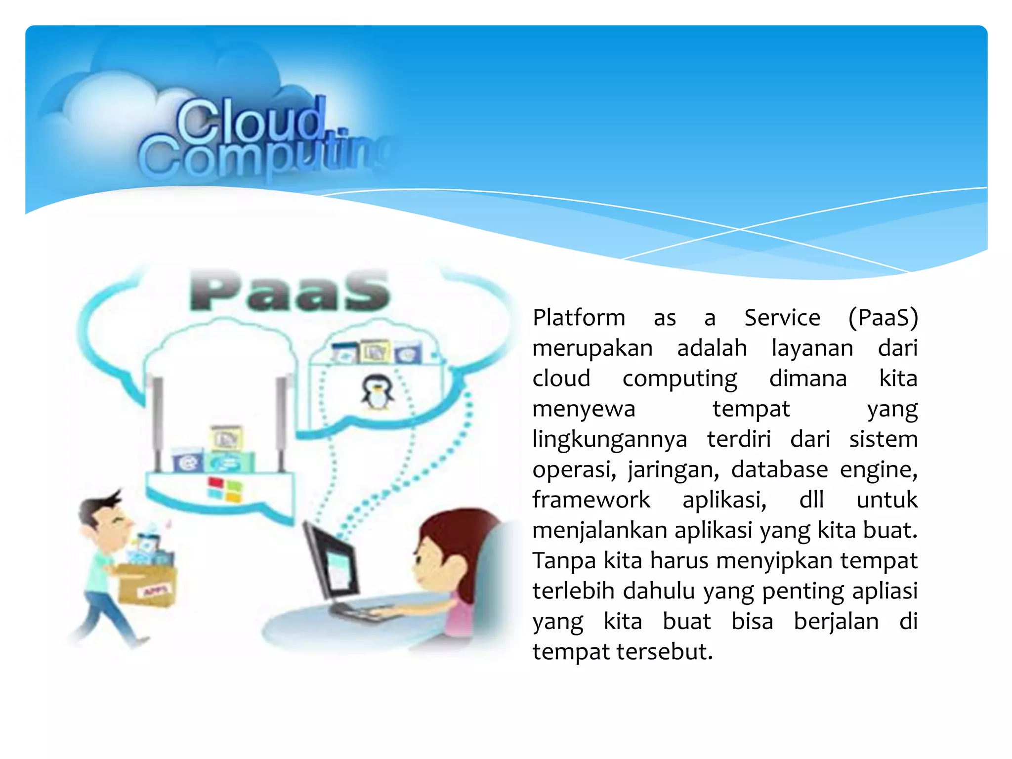 Platform as a Service (PaaS)
merupakan adalah layanan dari
cloud computing dimana kita
menyewa tempat yang
lingkungannya terdiri dari sistem
operasi, jaringan, database engine,
framework aplikasi, dll untuk
menjalankan aplikasi yang kita buat.
Tanpa kita harus menyipkan tempat
terlebih dahulu yang penting apliasi
yang kita buat bisa berjalan di
tempat tersebut.
 