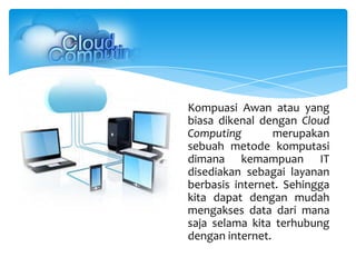 Kompuasi Awan atau yang
biasa dikenal dengan Cloud
Computing merupakan
sebuah metode komputasi
dimana kemampuan IT
disediakan sebagai layanan
berbasis internet. Sehingga
kita dapat dengan mudah
mengakses data dari mana
saja selama kita terhubung
dengan internet.
 