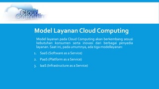 Model Layanan Cloud Computing 
Model layanan pada Cloud Computing akan berkembang sesuai 
kebutuhan konsumen serta inovasi dari berbagai penyedia 
layanan. Saat ini, pada umumnya, ada tiga modellayanan: 
1. SaaS (Software as a Service) 
2. PaaS (Platform as a Service) 
3. IaaS (Infrastructure as a Service) 
 