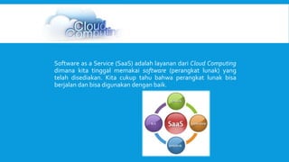 Software as a Service (SaaS) adalah layanan dari Cloud Computing 
dimana kita tinggal memakai software (perangkat lunak) yang 
telah disediakan. Kita cukup tahu bahwa perangkat lunak bisa 
berjalan dan bisa digunakan dengan baik. 
 