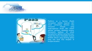 Platform as a Service (PaaS) 
merupakan adalah layanan dari 
cloud computing dimana kita 
menyewa tempat yang 
lingkungannya terdiri dari sistem 
operasi, jaringan, database engine, 
framework aplikasi, dll untuk 
menjalankan aplikasi yang kita buat. 
Tanpa kita harus menyipkan tempat 
terlebih dahulu yang penting apliasi 
yang kita buat bisa berjalan di 
tempat tersebut. 
 