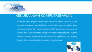 KEKURANGAN KOMPUTASI AWAN 
Komputer akan menjadi lambat atau tidak bisa dipakai sama sekali jika 
internet bermasalah atau kelebihan beban. Dan juga perusahaan yang 
menyewa layanan dari cloud computing tidak punya akses langsung ke 
sumber daya. Jadi, semua tergantung dari kondisi vendor/penyedia layanan 
cloud computing. Jika server vendor rusak atau punya layanan backup yang 
buruk, maka perusahaan akan mengalami kerugian besar. 
