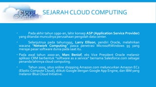 SEJARAH CLOUD COMPUTING 
 Pada akhir tahun 1990-an, lahir konsep ASP (Application Service Provider) 
yang ditandai munculnya perusahaan pengolah data center. 
 Selanjutnya pada tahun1995, Larry Ellison, pendiri Oracle, melahirkan 
wacana “Network Computing” pasca penetrasi MicrosoftWindows 95 yang 
merajai pasar software dunia pada saat itu. 
 Pada awal tahun 2000-an, Marc Beniof, eks Vice President Oracle melansir 
aplikasi CRM berbentuk “software as a service” bernama Salesforce.com sebagai 
penanda lahirnya cloud computing. 
 Tahun 2005, situs online shopping Amazon.com meluncurkan Amazon EC2 
(Elastic Compute Cloud), diikuti Google dengan Google App Engine, dan IBM yang 
melansir Blue Cloud Initiative. 
 