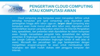 PENGERTIAN CLOUD COMPUTING 
ATAU KOMPUTASI AWAN 
 Cloud computing atau komputasi awan merupakan definisi untuk 
teknologi komputasi grid (grid computing) yang digunakan pada 
pertengahan hingga akhir tahun 1990-an. Jargon cloud computing atau 
komputasi awan mulai muncul pada akhir tahun 2007, digunakan untuk 
memindahkan layanan yang digunakan sehari-hari ke Internet.Pengolahan 
kata, spreadsheet, dan presentasi telah dipindahkan ke dalam komputasi 
awan. Google menyediakan pengolah kata, spreadsheet dan aplikasi 
presentasi di lingkungan komputasi awan dan terintegrasi dengan Gmail 
dan Google Calendar, menyediakan lingkungan kantor di web (atau di 
awan). Microsoft dan perusahaan lain juga bereksperimen dengan 
mengalihkan program-program ke awan untuk membuatnya lebih 
terjangkau dan lebih mudah diakses oleh pengguna komputer dan 
Internet. 
 