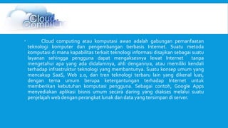  Cloud computing atau komputasi awan adalah gabungan pemanfaatan 
teknologi komputer dan pengembangan berbasis Internet. Suatu metoda 
komputasi di mana kapabilitas terkait teknologi informasi disajikan sebagai suatu 
layanan sehingga pengguna dapat mengaksesnya lewat Internet tanpa 
mengetahui apa yang ada didalamnya, ahli dengannya, atau memiliki kendali 
terhadap infrastruktur teknologi yang membantunya. Suatu konsep umum yang 
mencakup SaaS, Web 2.0, dan tren teknologi terbaru lain yang dikenal luas, 
dengan tema umum berupa ketergantungan terhadap Internet untuk 
memberikan kebutuhan komputasi pengguna. Sebagai contoh, Google Apps 
menyediakan aplikasi bisnis umum secara daring yang diakses melalui suatu 
penjelajah web dengan perangkat lunak dan data yang tersimpan di server. 
 