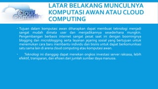 LATAR BELAKANG MUNCULNYA 
KOMPUTASI AWAN ATAU CLOUD 
COMPUTING 
 Tujuan dalam komputasi awan diharapkan dapat membuat teknologi menjadi 
sangat mudah dimata user dan menjadikannya sesederhana mungkin. 
Pengembangan berbasis internet sangat pesat saat ini dengan boomingnya 
blogging dan microblogging serta layanan jejaring sosial yang bertujuan untuk 
menemukan cara baru membantu individu dan bisnis untuk dapat berkomunikasi 
satu sama lain di arena cloud computing atau komputasi awan. 
 Teknologi ini dianggap dapat menekan ongkos investasi server raksasa, lebih 
efektif, transparan, dan efisien dari jumlah sumber daya manusia. 
 