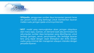  Wikipedia: penggunaan sumber daya komputasi (peranti keras 
dan peranti lunak) yang berfungsi untuk memberikan layanan 
melalui suatu jaringan (pada umumnya Internet) 
 NIST: model yang memungkinkan akses jaringan ubiquitous 
(dari mana saja), nyaman, on-demand (saat ada permintaan) ke 
sekumpulan sumber daya komputasi yang dikonfigurasi untuk 
berbagi (jaringan, server, penyimpanan, dan berbagai layanan 
lain) yang dapat dengan cepat ditetapkan dan dirilis dengan 
usaha yang minimal dari manajemen ataupun interaksi dengan 
penyedia layanan. 
 