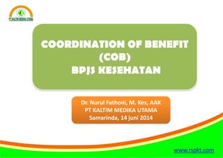 www.rspkt.com
COORDINATION OF BENEFIT
(COB)
BPJS KESEHATAN
Dr. Nurul Fathoni, M. Kes, AAK
PT KALTIM MEDIKA UTAMA
Samarinda, 14 juni 2014
 