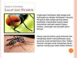 INSECT CONTROL
LALAT DAN NYAMUK
Hanya nyamuk betina yang menusuk dan
menghisap darah manusia/hewan yang
gunanya untuk pemb...