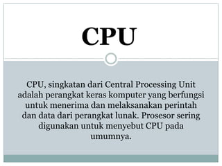 CPU
CPU, singkatan dari Central Processing Unit
adalah perangkat keras komputer yang berfungsi
untuk menerima dan melaksanakan perintah
dan data dari perangkat lunak. Prosesor sering
digunakan untuk menyebut CPU pada
umumnya.
 
