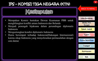 x
BACK TO MENU
Latar Belakang
Waktu dan
Tempat
Tokoh - tokoh
Tujuan
Proses Terjadinya
Dampak
Kesimpulan
Kuis
• Merupakan Komisi bentukan Dewan Keamanan PBB untuk
menghilangkan konflik antara Indonesia dan Belanda
• Menjadi penengah bijaksana dalam perundingan diplomatis
Indonesia
• Menguntungkan kondisi diplomatis Indonesia
• Dunia bersimpati terhadap Indonesia(Dukungan Internasional)
karena sikap Indonesia yang menyelesaikan permasalahan dengan
cara damai
 