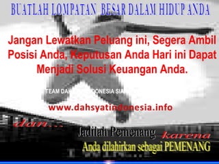 Jangan Lewatkan Peluang ini, Segera Ambil
Posisi Anda, Keputusan Anda Hari ini Dapat
      Menjadi Solusi Keuangan Anda.
       TEAM DAHSYAT INDONESIA SIAP MENDUKUNG ANDA
 