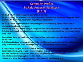 Pt.R.A.S berdiri sejak tanggal 01 Juni 2012 di Jakarta.
Pt.R.A.S adalah Perusahaan yang bergerak dalam bidang Bisnis Penjualan Langsung yang
menjual Produk Emas, Kesehatan, Kecantikan, dan Fashion.
Pt.R.A.S adalah Sistem Pemasarannya Mengedepankan Prinsip Kebersamaan untuk
mencapai Kesuksesan bersama.
Marketing Plan juga dibuat dengan sangat mudah untuk dijalankan , sehingga para Member
R.A.S sangat mudah mendapatkan penghasilan atau bonus harian tanpa menunggu waktu
yang lama.
Perusahaan Kami berkomitmen akan memberikan pelayanan yang baik kepada partner
bisnis kami.
R.A.S juga didukung oleh manajemen, Informasi Technology dan Sumber Daya Manusia
yang Profesional dan telah berpengalaman di Dunia Multi Level Marketing.
Harapan Kami dengan Kehadiran Pt.R.A.S mampu memberikan peluang usaha dan
kesempatan kerja yang seluas – luasnya kepada seluruh Masyarakat Indonesia sehingga
tercapai Kehidupan yang sehat , kaya, dan bahagia dalam kehidupan kita.
Akhir kata Kami mengucapkan Terima Kasih.
Sukses Luar Biasa dan Maju Bersama Pt.Raja Anugrah Sejahtera (R.A.S).
 