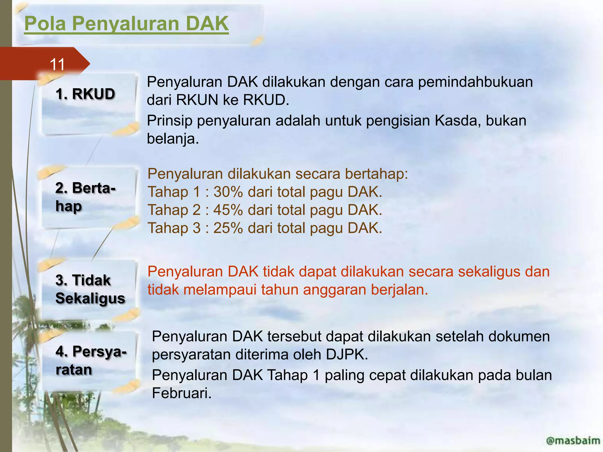 Pola Penyaluran DAK
  11
               Penyaluran DAK dilakukan dengan cara pemindahbukuan
  1. RKUD      dari RKUN ke RKUD.
               Prinsip penyaluran adalah untuk pengisian Kasda, bukan
               belanja.

               Penyaluran dilakukan secara bertahap:
  2. Berta-    Tahap 1 : 30% dari total pagu DAK.
  hap          Tahap 2 : 45% dari total pagu DAK.
               Tahap 3 : 25% dari total pagu DAK.

               Penyaluran DAK tidak dapat dilakukan secara sekaligus dan
  3. Tidak
               tidak melampaui tahun anggaran berjalan.
  Sekaligus

               Penyaluran DAK tersebut dapat dilakukan setelah dokumen
  4. Persya-   persyaratan diterima oleh DJPK.
  ratan        Penyaluran DAK Tahap 1 paling cepat dilakukan pada bulan
               Februari.
 