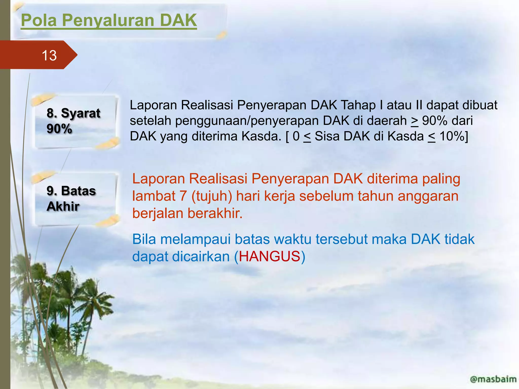 Pola Penyaluran DAK
  13


              Laporan Realisasi Penyerapan DAK Tahap I atau II dapat dibuat
  8. Syarat
              setelah penggunaan/penyerapan DAK di daerah > 90% dari
  90%
              DAK yang diterima Kasda. [ 0 < Sisa DAK di Kasda < 10%]


              Laporan Realisasi Penyerapan DAK diterima paling
  9. Batas    lambat 7 (tujuh) hari kerja sebelum tahun anggaran
  Akhir
              berjalan berakhir.
              Bila melampaui batas waktu tersebut maka DAK tidak
              dapat dicairkan (HANGUS)
 