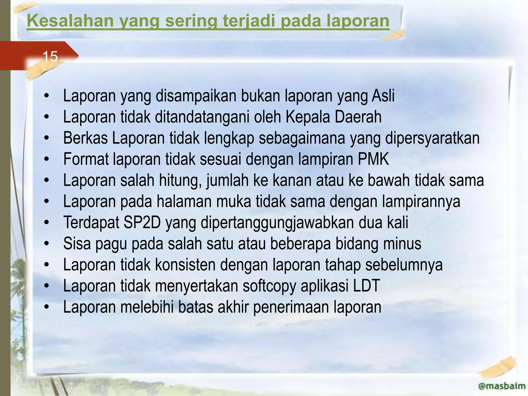 Kesalahan yang sering terjadi pada laporan
 15

 •    Laporan yang disampaikan bukan laporan yang Asli
 •    Laporan tidak ditandatangani oleh Kepala Daerah
 •    Berkas Laporan tidak lengkap sebagaimana yang dipersyaratkan
 •    Format laporan tidak sesuai dengan lampiran PMK
 •    Laporan salah hitung, jumlah ke kanan atau ke bawah tidak sama
 •    Laporan pada halaman muka tidak sama dengan lampirannya
 •    Terdapat SP2D yang dipertanggungjawabkan dua kali
 •    Sisa pagu pada salah satu atau beberapa bidang minus
 •    Laporan tidak konsisten dengan laporan tahap sebelumnya
 •    Laporan tidak menyertakan softcopy aplikasi LDT
 •    Laporan melebihi batas akhir penerimaan laporan
 