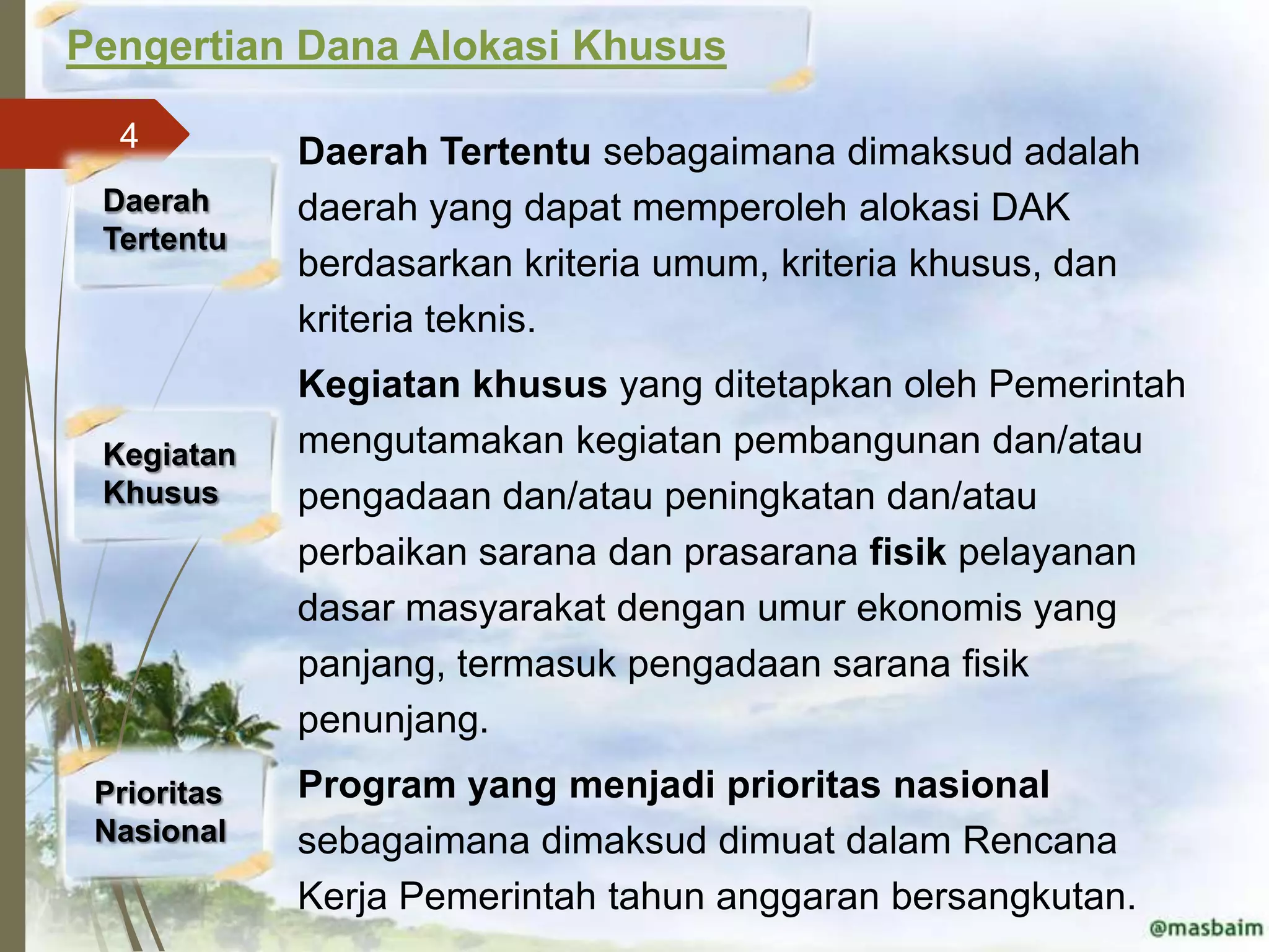 Pengertian Dana Alokasi Khusus

  4          Daerah Tertentu sebagaimana dimaksud adalah
 Daerah      daerah yang dapat memperoleh alokasi DAK
 Tertentu
             berdasarkan kriteria umum, kriteria khusus, dan
             kriteria teknis.
             Kegiatan khusus yang ditetapkan oleh Pemerintah
 Kegiatan    mengutamakan kegiatan pembangunan dan/atau
 Khusus      pengadaan dan/atau peningkatan dan/atau
             perbaikan sarana dan prasarana fisik pelayanan
             dasar masyarakat dengan umur ekonomis yang
             panjang, termasuk pengadaan sarana fisik
             penunjang.
 Prioritas   Program yang menjadi prioritas nasional
 Nasional    sebagaimana dimaksud dimuat dalam Rencana
             Kerja Pemerintah tahun anggaran bersangkutan.
 