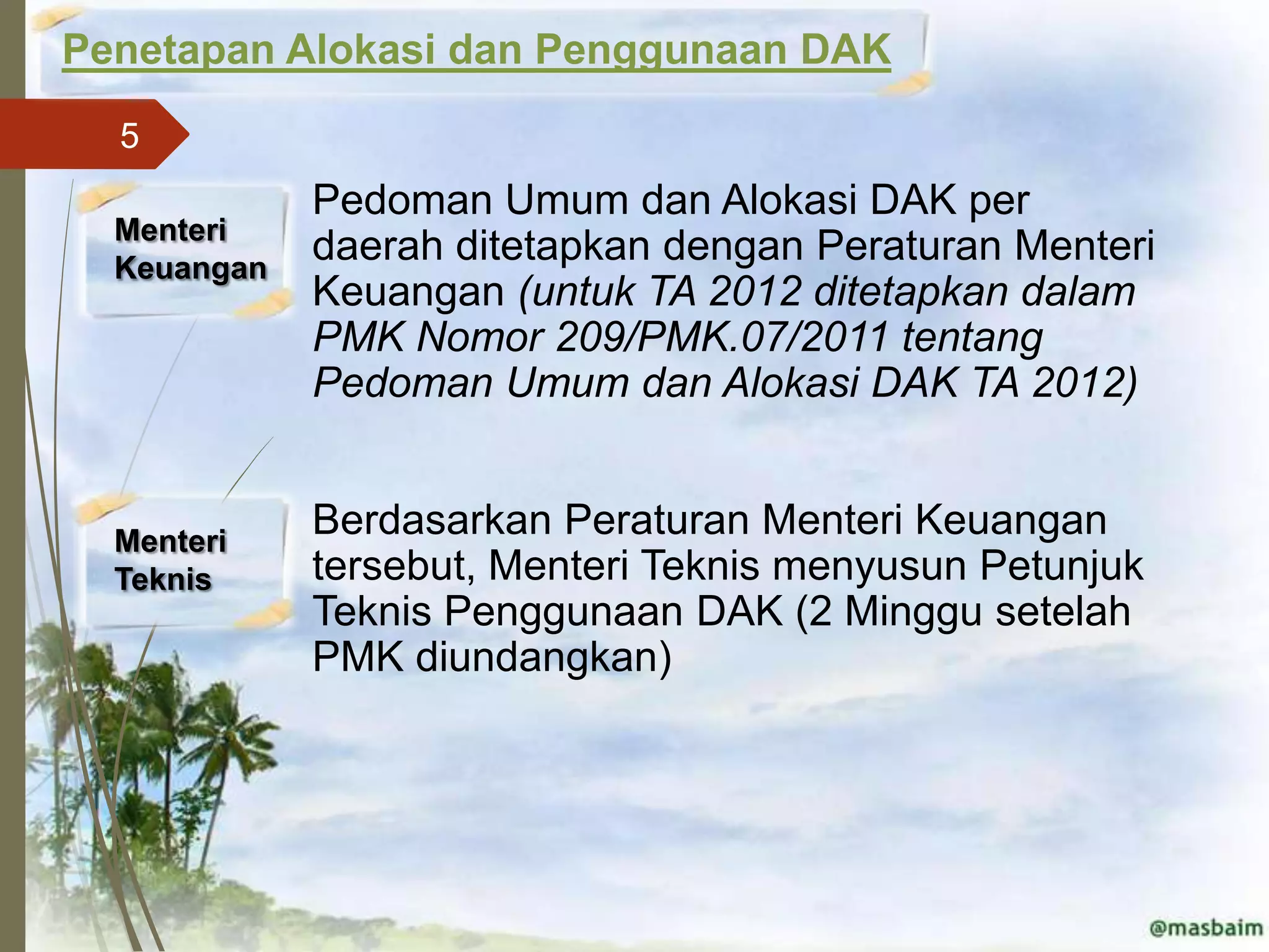 Penetapan Alokasi dan Penggunaan DAK
  5
            ■   Pedoman Umum dan Alokasi DAK per
  Menteri
  Keuangan
                daerah ditetapkan dengan Peraturan Menteri
                Keuangan (untuk TA 2012 ditetapkan dalam
                PMK Nomor 209/PMK.07/2011 tentang
                Pedoman Umum dan Alokasi DAK TA 2012)


  Menteri
            ■   Berdasarkan Peraturan Menteri Keuangan
  Teknis        tersebut, Menteri Teknis menyusun Petunjuk
                Teknis Penggunaan DAK (2 Minggu setelah
                PMK diundangkan)
 