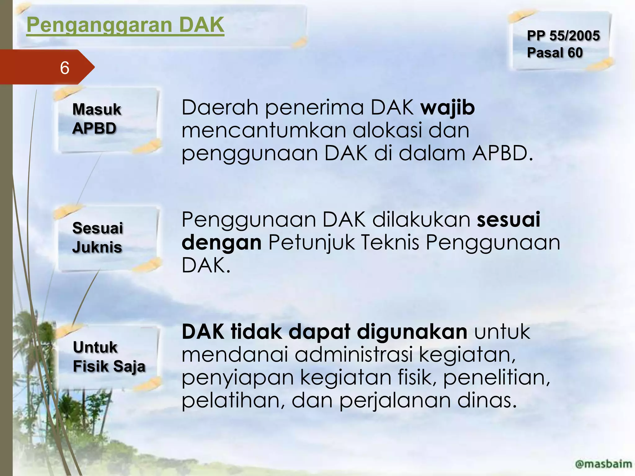 Penganggaran DAK                                     PP 55/2005
                                                     Pasal 60
  6

      Masuk       Daerah penerima DAK wajib
      APBD         mencantumkan alokasi dan
                   penggunaan DAK di dalam APBD.


      Sesuai      Penggunaan DAK dilakukan sesuai
      Juknis       dengan Petunjuk Teknis Penggunaan
                   DAK.


                  DAK tidak dapat digunakan untuk
      Untuk
      Fisik Saja
                   mendanai administrasi kegiatan,
                   penyiapan kegiatan fisik, penelitian,
                   pelatihan, dan perjalanan dinas.
 