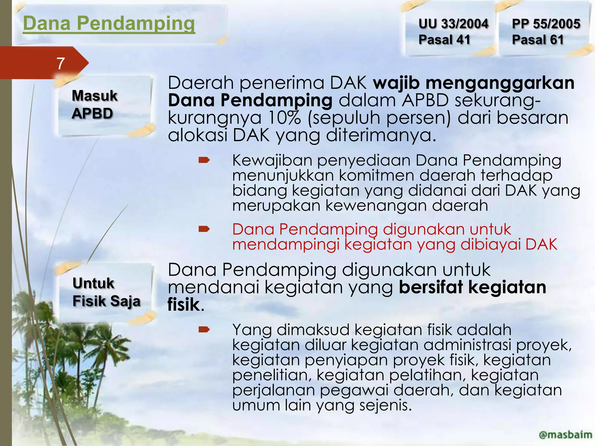 Dana Pendamping                                   UU 33/2004   PP 55/2005
                                                  Pasal 41     Pasal 61
  7
                   Daerah penerima DAK wajib menganggarkan
      Masuk        Dana Pendamping dalam APBD sekurang-
      APBD         kurangnya 10% (sepuluh persen) dari besaran
                   alokasi DAK yang diterimanya.
                         Kewajiban penyediaan Dana Pendamping
                          menunjukkan komitmen daerah terhadap
                          bidang kegiatan yang didanai dari DAK yang
                          merupakan kewenangan daerah
                         Dana Pendamping digunakan untuk
                          mendampingi kegiatan yang dibiayai DAK
                   Dana Pendamping digunakan untuk
      Untuk        mendanai kegiatan yang bersifat kegiatan
      Fisik Saja   fisik.
                         Yang dimaksud kegiatan fisik adalah
                          kegiatan diluar kegiatan administrasi proyek,
                          kegiatan penyiapan proyek fisik, kegiatan
                          penelitian, kegiatan pelatihan, kegiatan
                          perjalanan pegawai daerah, dan kegiatan
                          umum lain yang sejenis.
 