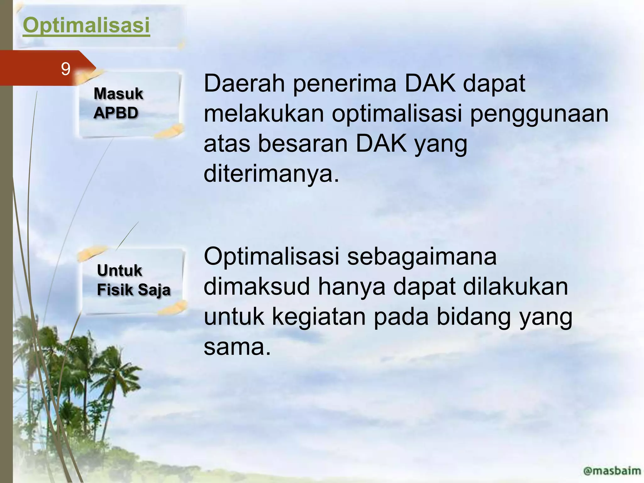 Optimalisasi
   9
       Masuk        Daerah penerima DAK dapat
       APBD         melakukan optimalisasi penggunaan
                    atas besaran DAK yang
                    diterimanya.


       Untuk
                    Optimalisasi sebagaimana
       Fisik Saja   dimaksud hanya dapat dilakukan
                    untuk kegiatan pada bidang yang
                    sama.
 
