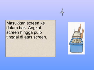 Masukkan screen ke dalam bak. Angkat screen hingga pulp tinggal di atas screen. 4 