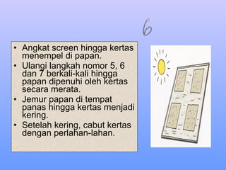 Angkat screen hingga kertas menempel di papan. Ulangi langkah nomor 5, 6 dan 7 berkali-kali hingga papan dipenuhi oleh kertas secara merata. Jemur papan di tempat panas hingga kertas menjadi kering. Setelah kering, cabut kertas dengan perlahan-lahan. 6 