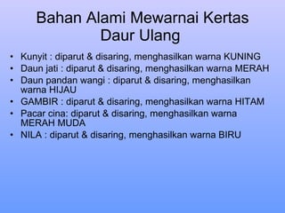 Bahan Alami Mewarnai Kertas Daur Ulang  Kunyit : diparut & disaring, menghasilkan warna KUNING  Daun jati : diparut & disaring, menghasilkan warna MERAH  Daun pandan wangi : diparut & disaring, menghasilkan warna HIJAU  GAMBIR : diparut & disaring, menghasilkan warna HITAM Pacar cina: diparut & disaring, menghasilkan warna MERAH MUDA  NILA : diparut & disaring, menghasilkan warna BIRU 