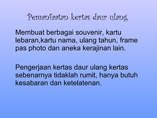 Pemanfaatan kertas daur ulang Membuat berbagai souvenir, kartu lebaran,kartu nama, ulang tahun, frame pas photo dan aneka kerajinan lain. Pengerjaan kertas daur ulang kertas sebenarnya tidaklah rumit, hanya butuh kesabaran dan ketelatenan.  