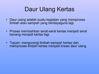 Daur Ulang Kertas Daur ulang adalah suatu kegiatan yang memproses limbah atau sampah yang berdayaguna lagi . Proses memisahkan serat-serat kertas menjadi serat benang menjadi kertas lagi. Tujuan: mengurangi limbah sampah kertas dan memproses limbah kertas menjadi kreasi daur ulang. 