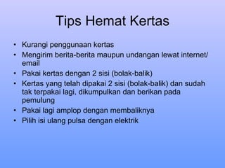 Tips Hemat Kertas Kurangi penggunaan kertas Mengirim berita-berita maupun undangan lewat internet/email Pakai kertas dengan 2 sisi (bolak-balik) Kertas yang telah dipakai 2 sisi (bolak-balik) dan sudah tak terpakai lagi, dikumpulkan dan berikan pada pemulung Pakai lagi amplop dengan membaliknya Pilih isi ulang pulsa dengan elektrik 