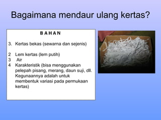 Bagaimana mendaur ulang kertas? BAHAN Kertas bekas (sewarna dan sejenis) Lem kertas (lem putih) Air Karakteristik (bisa menggunakan pelepah pisang, merang, daun suji, dll. Kegunaannya adalah untuk membentuk variasi pada permukaan kertas) 