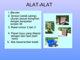 ALAT-ALAT  1.  Blender 2.  Screen  (cetak saring), ukuran sesuai keinginan dengan kerapatan screen 36 3. Rakel nomor 2 dan 3  4. Papan kayu yang dilapisi dengan kain tipis (kain  hero) 5.  Bak besar/ember   kotak 