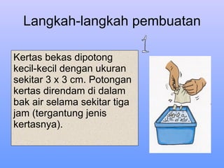Langkah-langkah pembuatan Kertas bekas dipotong kecil-kecil dengan ukuran sekitar 3 x 3 cm. Potongan kertas direndam di dalam bak air selama sekitar tiga jam (tergantung jenis kertasnya). 1 