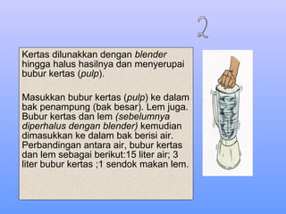 Kertas dilunakkan dengan  blender  hingga halus hasilnya dan menyerupai bubur kertas ( pulp ). Masukkan bubur kertas ( pulp ) ke dalam bak penampung (bak besar). Lem juga. Bubur kertas dan lem  (sebelumnya  diperhalus dengan blender)  kemudian dimasukkan ke dalam bak berisi air. Perbandingan antara air, bubur kertas dan lem sebagai berikut:15 liter air; 3 liter bubur kertas ;1 sendok makan lem. 2 