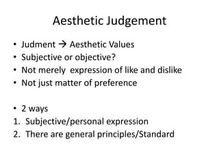 Aesthetic Judgement 
• Judment  Aesthetic Values 
• Subjective or objective? 
• Not merely expression of like and dislike 
• Not just matter of preference 
• 2 ways 
1. Subjective/personal expression 
2. There are general principles/Standard 
 