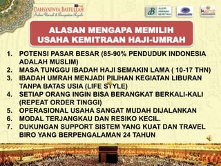 1. POTENSI PASAR BESAR (85-90% PENDUDUK INDONESIA
ADALAH MUSLIM)
2. MASA TUNGGU IBADAH HAJI SEMAKIN LAMA ( 10-17 THN)
3. IBADAH UMRAH MENJADI PILIHAN KEGIATAN LIBURAN
TANPA BATAS USIA (LIFE STYLE)
4. SETIAP ORANG INGIN BISA BERANGKAT BERKALI-KALI
(REPEAT ORDER TINGGI)
5. OPERASIONAL USAHA SANGAT MUDAH DIJALANKAN
6. MODAL TERJANGKAU DAN RESIKO KECIL.
7. DUKUNGAN SUPPORT SISTEM YANG KUAT DAN TRAVEL
BIRO YANG BERPENGALAMAN 24 TAHUN
ALASAN MENGAPA MEMILIH
USAHA KEMITRAAN HAJI-UMRAH
 