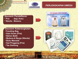 PERLENGKAPAN UMROH
Souvenir Pendaftaran
* Pria : Baju Koko
* Wanita : Mukena
Souvenir Keberangkatan
•Traveling Bag
• Kain Ihram (Pria)
• Bahan Batik
• Mukena & Bergo (Wanita)
• Buku Manasik
• Ikat Pinggang (Pria)
• Tas Gantung
 