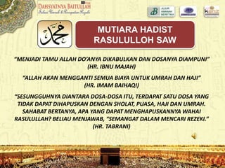 “MENJADI TAMU ALLAH DO’ANYA DIKABULKAN DAN DOSANYA DIAMPUNI”
(HR. IBNU MAJAH)
“ALLAH AKAN MENGGANTI SEMUA BIAYA UNTUK UMRAH DAN HAJI”
(HR. IMAM BAIHAQI)
“SESUNGGUHNYA DIANTARA DOSA-DOSA ITU, TERDAPAT SATU DOSA YANG
TIDAK DAPAT DIHAPUSKAN DENGAN SHOLAT, PUASA, HAJI DAN UMRAH.
SAHABAT BERTANYA, APA YANG DAPAT MENGHAPUSKANNYA WAHAI
RASULULLAH? BELIAU MENJAWAB, “SEMANGAT DALAM MENCARI REZEKI.”
(HR. TABRANI)
MUTIARA HADIST
RASULULLOH SAW
 