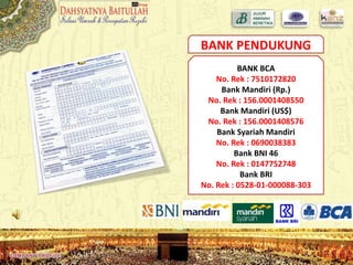 BANK PENDUKUNG
BANK BCA
No. Rek : 7510172820
Bank Mandiri (Rp.)
No. Rek : 156.0001408550
Bank Mandiri (US$)
No. Rek : 156.0001408576
Bank Syariah Mandiri
No. Rek : 0690038383
Bank BNI 46
No. Rek : 0147752748
Bank BRI
No. Rek : 0528-01-000088-303
 