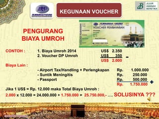 CONTOH : 1. Biaya Umroh 2014 US$ 2.350
2. Voucher DP Umroh US$ 350
US$ 2.000
Biaya Lain :
- Airport Tax/Handling + Perlengkapan Rp. 1.000.000
- Suntik Meningitis Rp. 250.000
- Passport Rp. 500.000
Rp. 1.750.000
Jika 1 US$ = Rp. 12.000 maka Total Biaya Umroh :
2.000 x 12.000 = 24.000.000 + 1.750.000 = 25.750.000,- …. SOLUSINYA ???
PENGURANG
BIAYA UMROH
KEGUNAAN VOUCHER
 