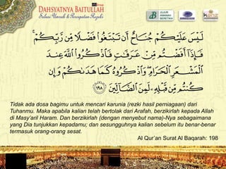 Tidak ada dosa bagimu untuk mencari karunia (rezki hasil perniagaan) dari
Tuhanmu. Maka apabila kalian telah bertolak dari Arafah, berzikirlah kepada Allah
di Masy’aril Haram. Dan berzikirlah (dengan menyebut nama)-Nya sebagaimana
yang Dia tunjukkan kepadamu; dan sesungguhnya kalian sebelum itu benar-benar
termasuk orang-orang sesat.
Al Qur’an Surat Al Baqarah: 198
 