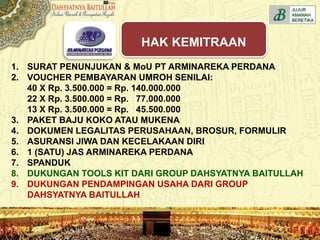 1. SURAT PENUNJUKAN & MoU PT ARMINAREKA PERDANA
2. VOUCHER PEMBAYARAN UMROH SENILAI:
40 X Rp. 3.500.000 = Rp. 140.000.000
22 X Rp. 3.500.000 = Rp. 77.000.000
13 X Rp. 3.500.000 = Rp. 45.500.000
3. PAKET BAJU KOKO ATAU MUKENA
4. DOKUMEN LEGALITAS PERUSAHAAN, BROSUR, FORMULIR
5. ASURANSI JIWA DAN KECELAKAAN DIRI
6. 1 (SATU) JAS ARMINAREKA PERDANA
7. SPANDUK
8. DUKUNGAN TOOLS KIT DARI GROUP DAHSYATNYA BAITULLAH
9. DUKUNGAN PENDAMPINGAN USAHA DARI GROUP
DAHSYATNYA BAITULLAH
HAK KEMITRAAN
 