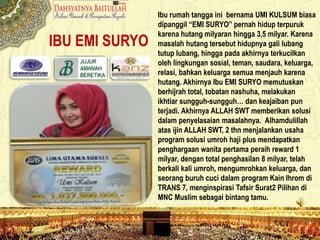IBU EMI SURYO
Ibu rumah tangga ini bernama UMI KULSUM biasa
dipanggil “EMI SURYO” pernah hidup terpuruk
karena hutang milyaran hingga 3,5 milyar. Karena
masalah hutang tersebut hidupnya gali lubang
tutup lubang, hingga pada akhirnya terkucilkan
oleh lingkungan sosial, teman, saudara, keluarga,
relasi, bahkan keluarga semua menjauh karena
hutang. Akhirnya Ibu EMI SURYO memutuskan
berhijrah total, tobatan nashuha, melakukan
ikhtiar sungguh-sungguh… dan keajaiban pun
terjadi. Akhirnya ALLAH SWT memberikan solusi
dalam penyelasaian masalahnya. Alhamdulillah
atas ijin ALLAH SWT, 2 thn menjalankan usaha
program solusi umroh haji plus mendapatkan
penghargaan wanita pertama peraih reward 1
milyar, dengan total penghasilan 8 milyar, telah
berkali kali umroh, mengumrohkan keluarga, dan
seorang buruh cuci dalam program Kain Ihrom di
TRANS 7, menginspirasi Tafsir Surat2 Pilihan di
MNC Muslim sebagai bintang tamu.
 