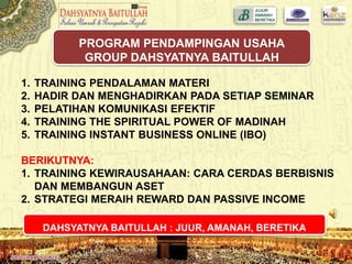 1. TRAINING PENDALAMAN MATERI
2. HADIR DAN MENGHADIRKAN PADA SETIAP SEMINAR
3. PELATIHAN KOMUNIKASI EFEKTIF
4. TRAINING THE SPIRITUAL POWER OF MADINAH
5. TRAINING INSTANT BUSINESS ONLINE (IBO)
BERIKUTNYA:
1. TRAINING KEWIRAUSAHAAN: CARA CERDAS BERBISNIS
DAN MEMBANGUN ASET
2. STRATEGI MERAIH REWARD DAN PASSIVE INCOME
PROGRAM PENDAMPINGAN USAHA
GROUP DAHSYATNYA BAITULLAH
DAHSYATNYA BAITULLAH : JUUR, AMANAH, BERETIKA
 