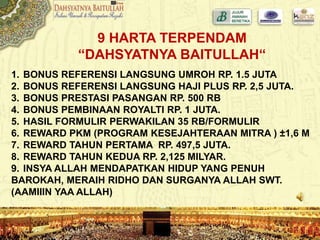 9 HARTA TERPENDAM
“DAHSYATNYA BAITULLAH“
1. BONUS REFERENSI LANGSUNG UMROH RP. 1.5 JUTA
2. BONUS REFERENSI LANGSUNG HAJI PLUS RP. 2,5 JUTA.
3. BONUS PRESTASI PASANGAN RP. 500 RB
4. BONUS PEMBINAAN ROYALTI RP. 1 JUTA.
5. HASIL FORMULIR PERWAKILAN 35 RB/FORMULIR
6. REWARD PKM (PROGRAM KESEJAHTERAAN MITRA ) ±1,6 M
7. REWARD TAHUN PERTAMA RP. 497,5 JUTA.
8. REWARD TAHUN KEDUA RP. 2,125 MILYAR.
9. INSYA ALLAH MENDAPATKAN HIDUP YANG PENUH
BAROKAH, MERAIH RIDHO DAN SURGANYA ALLAH SWT.
(AAMIIIN YAA ALLAH)
 