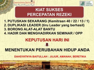 DAHSYATNYA BAITULLAH : JUJUR, AMANAH, BERETIKA
1. PUTUSKAN SEKARANG (Kemitraan 40 / 22 / 13 / 1)
2. DUPLIKASI LEADER (tiru Leader yang berhasil)
3. BORONG ALAT-ALAT BANTU
4. HADIR DAN MENGHADIRKAN SEMINAR / OPP
KEPUTUSAN HARI INI
MENENTUKAN PERUBAHAN HIDUP ANDA
KIAT SUKSES
PERCEPATAN REZEKI
 