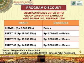 DIBERIKAN KHUSUS UNTUK MITRA
GROUP DAHSYATNYA BAITULLAH
YANG DAFTAR S.D. FEBRUARI 2016
PAKET DISCOUNT
INDIVIDU (Rp. 3.500.000.-) Bonus
PAKET 13 (Rp. 19.500.000.-) Rp. 1.000.000.- + Bonus
PAKET 22 (Rp. 29.850.000.-) Rp. 1.000.000.- + Bonus
PAKET 40 (Rp. 44.250.000.-) Rp. 1.000.000.- + Bonus
Bonus: Seragam Kanz + Starter Pack
+ Kupon Undian Umroh Samara Rp. 500.000.- (Khusus Paket Kemitraan)
PROGRAM DISCOUNT
 
