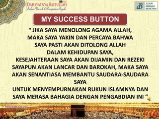 “ JIKA SAYA MENOLONG AGAMA ALLAH,
MAKA SAYA YAKIN DAN PERCAYA BAHWA
SAYA PASTI AKAN DITOLONG ALLAH
DALAM KEHIDUPAN SAYA,
KESEJAHTERAAN SAYA AKAN DIJAMIN DAN REZEKI
SAYAPUN AKAN LANCAR DAN BAROKAH, MAKA SAYA
AKAN SENANTIASA MEMBANTU SAUDARA-SAUDARA
SAYA
UNTUK MENYEMPURNAKAN RUKUN ISLAMNYA DAN
SAYA MERASA BAHAGIA DENGAN PENGABDIAN INI “
MY SUCCESS BUTTON
 