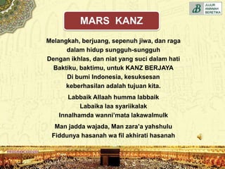 Melangkah, berjuang, sepenuh jiwa, dan raga
dalam hidup sungguh-sungguh
Dengan ikhlas, dan niat yang suci dalam hati
Baktiku, baktimu, untuk KANZ BERJAYA
Di bumi Indonesia, kesuksesan
keberhasilan adalah tujuan kita.
Labbaik Allaah humma labbaik
Labaika laa syariikalak
Innalhamda wanni’mata lakawalmulk
Man jadda wajada, Man zara’a yahshulu
Fiddunya hasanah wa fil akhirati hasanah
MARS KANZ
 